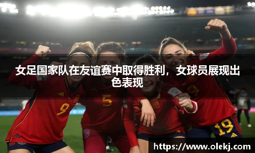 女足国家队在友谊赛中取得胜利，女球员展现出色表现